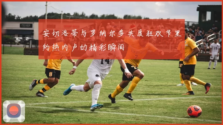 安切洛蒂与罗纳尔多共度狂欢节里约热内卢的精彩瞬间