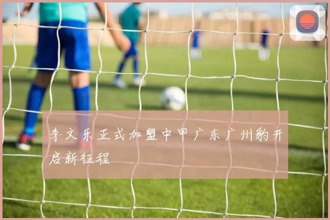 李文乐正式加盟中甲广东广州豹开启新征程