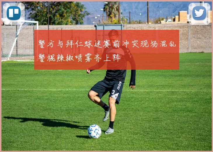 警方与拜仁球迷赛前冲突现场混乱警棍辣椒喷雾齐上阵
