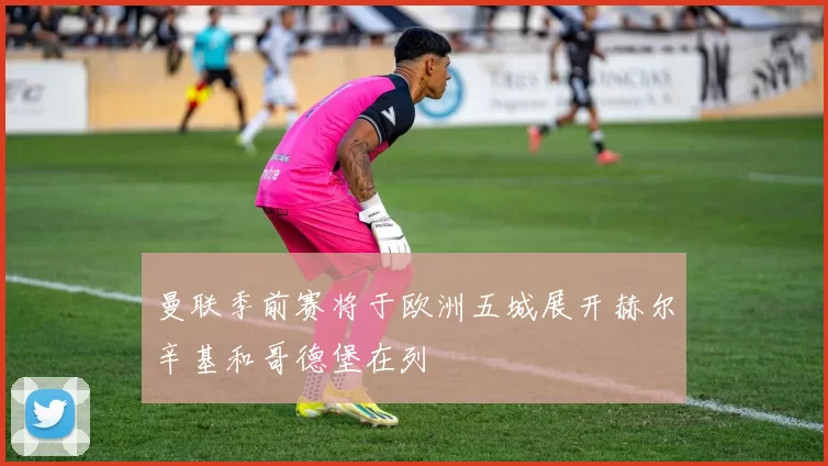 曼联季前赛将于欧洲五城展开赫尔辛基和哥德堡在列
