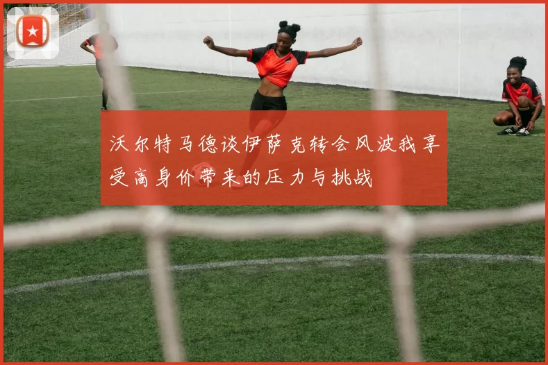 沃尔特马德谈伊萨克转会风波我享受高身价带来的压力与挑战