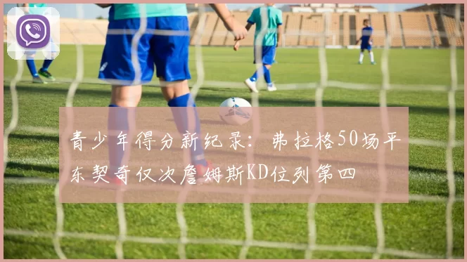 青少年得分新纪录：弗拉格50场平东契奇仅次詹姆斯KD位列第四