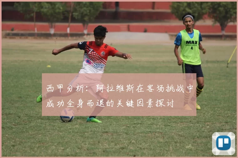 西甲分析：阿拉维斯在客场挑战中成功全身而退的关键因素探讨