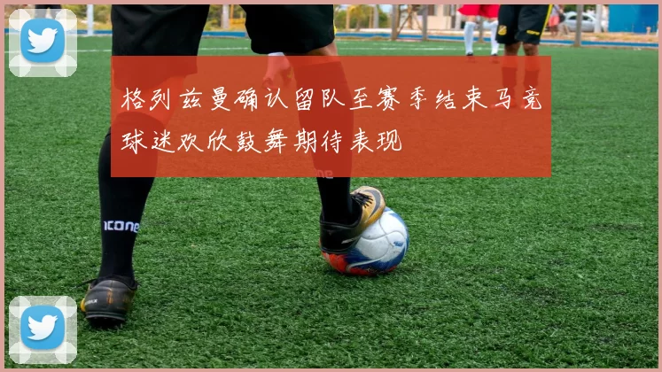 格列兹曼确认留队至赛季结束马竞球迷欢欣鼓舞期待表现