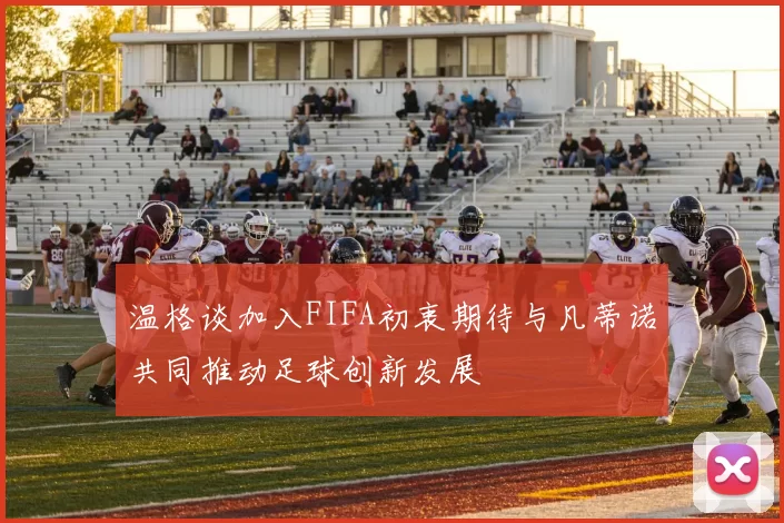 温格谈加入FIFA初衷期待与凡蒂诺共同推动足球创新发展