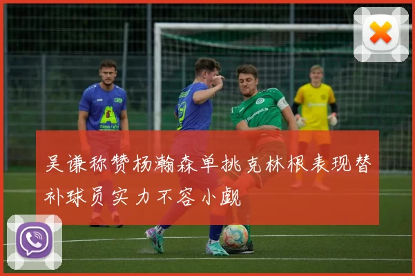 吴谦称赞杨瀚森单挑克林根表现替补球员实力不容小觑