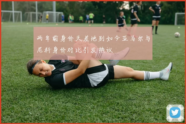 两年前身价天差地别如今亚马尔与尼科身价对比引发热议