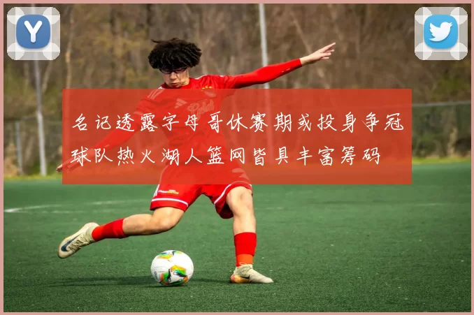 名记透露字母哥休赛期或投身争冠球队热火湖人篮网皆具丰富筹码