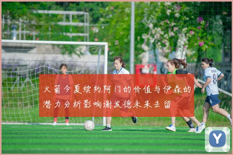 火箭今夏续约阿门的价值与伊森的潜力分析影响谢泼德未来去留