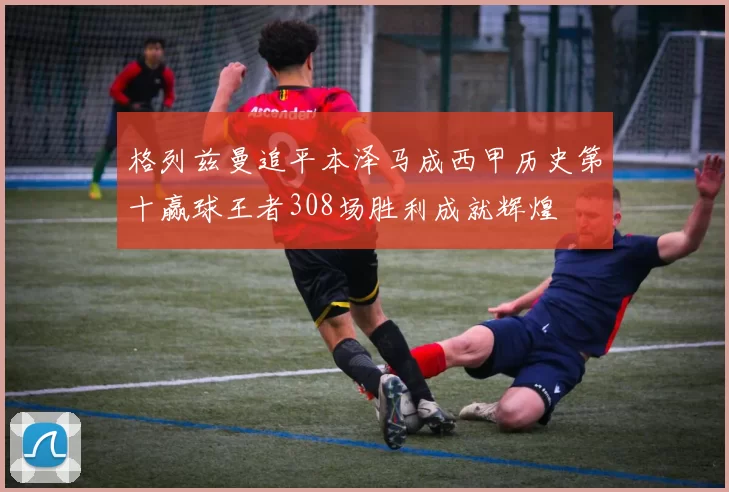 格列兹曼追平本泽马成西甲历史第十赢球王者308场胜利成就辉煌