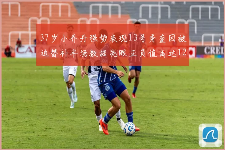 37岁小乔丹强势表现13号秀奎因被迫替补半场数据亮眼正负值高达12
