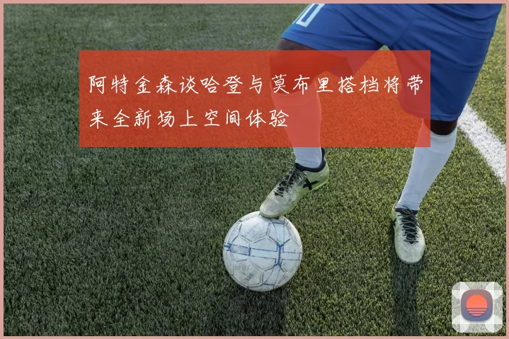 阿特金森谈哈登与莫布里搭档将带来全新场上空间体验