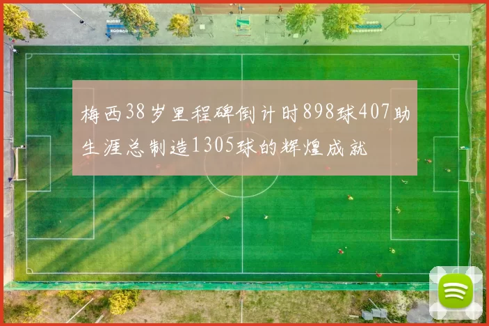 梅西38岁里程碑倒计时898球407助生涯总制造1305球的辉煌成就